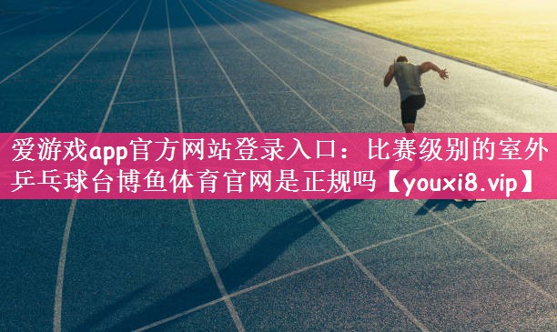 爱游戏app官方网站登录入口：比赛级别的室外乒乓球台博鱼体育官网是正规吗