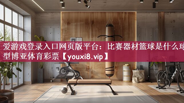 爱游戏登录入口网页版平台：比赛器材篮球是什么球型博亚体育彩票