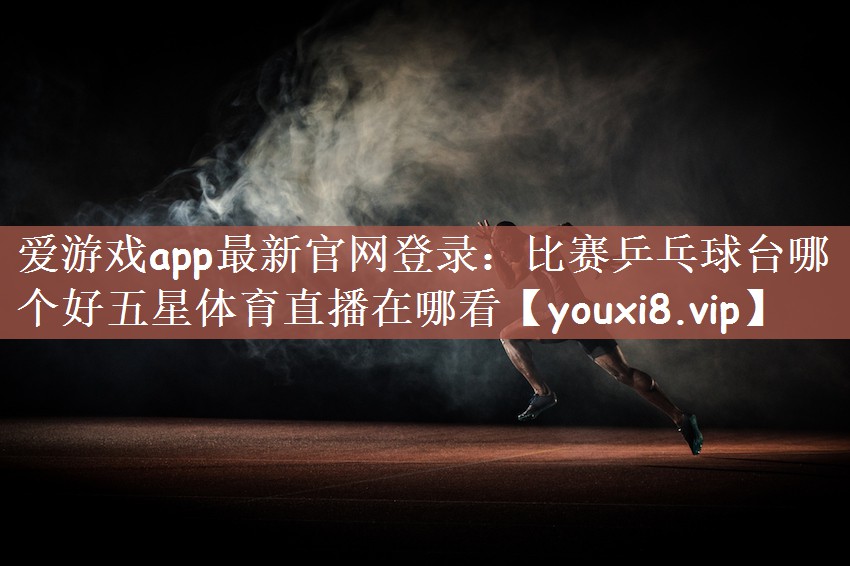 爱游戏app最新官网登录：比赛乒乓球台哪个好五星体育直播在哪看