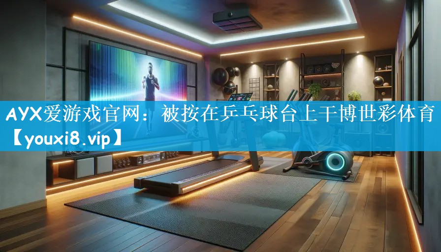 AYX爱游戏官网：被按在乒乓球台上干博世彩体育