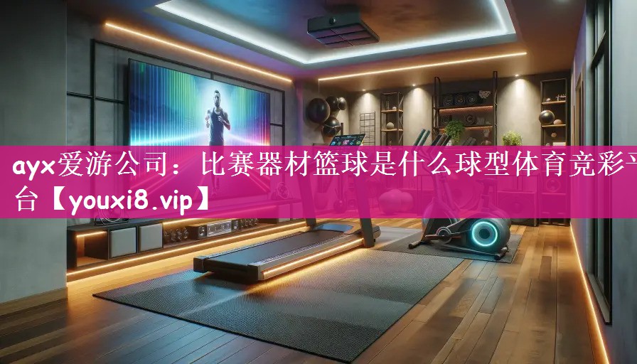 ayx爱游公司：比赛器材篮球是什么球型体育竞彩平台