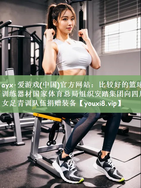 ayx·爱游戏(中国)官方网站：比较好的篮球训练器材国家体育总局组织安踏集团向四川女足青训队伍捐赠装备