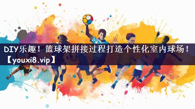 DIY乐趣！篮球架拼接过程打造个性化室内球场！