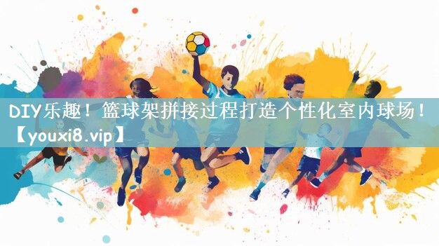 DIY乐趣！篮球架拼接过程打造个性化室内球场！