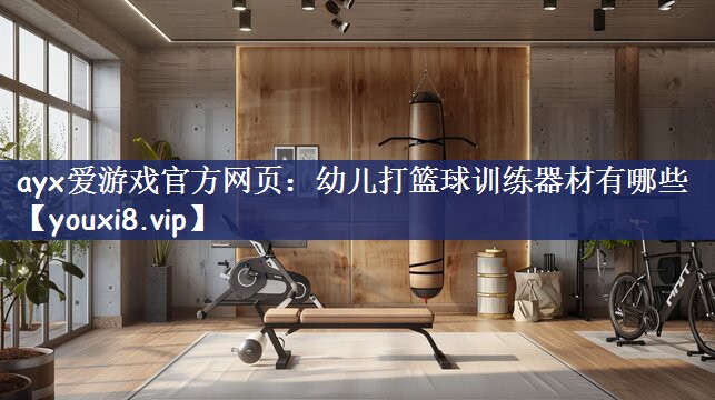 ayx爱游戏官方网页：幼儿打篮球训练器材有哪些