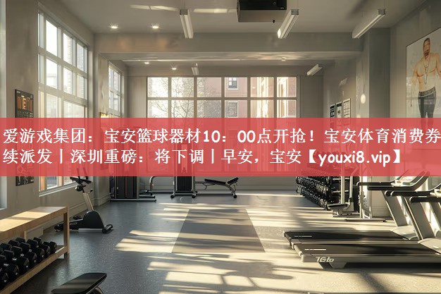 爱游戏集团：宝安篮球器材10：00点开抢！宝安体育消费券持续派发丨深圳重磅：将下调丨早安，宝安