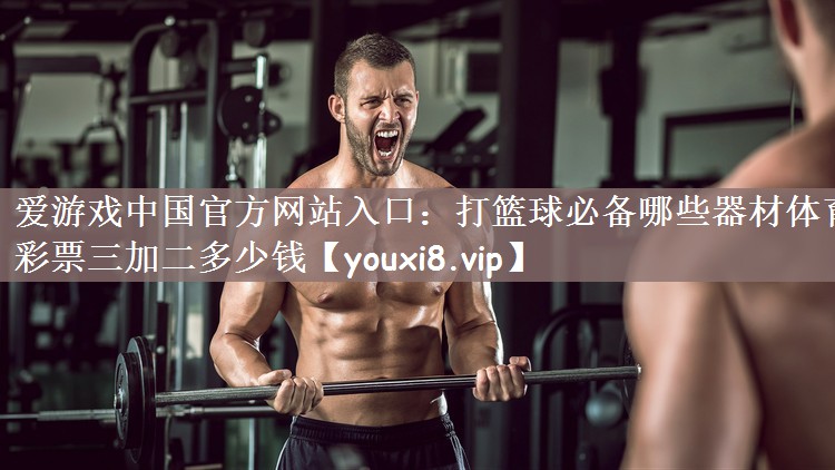 爱游戏中国官方网站入口：打篮球必备哪些器材体育彩票三加二多少钱