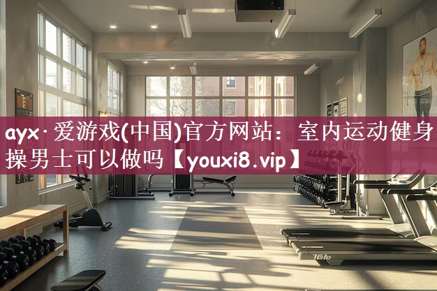 ayx·爱游戏(中国)官方网站：室内运动健身操男士可以做吗